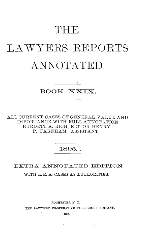 handle is hein.cases/lawyrpan0104 and id is 1 raw text is: THE
LAWYERS IREPORTS
ANNOTATED

BOOK

XixiX.

ALL CURRENT CASES OF GENERAL VALUE AND
IMPORTANCE WITH FULL ANNOTATION
BURDETT A. RICH, EDITOR, HENRY
P. FARNHAM, ASSISTANT

1895..

EXTIRA ANNOTATED EDITION
WITH L. R. A. CASES AS AUTHORITIES.
ROCHESTER, N. Y.
THE LAWYERS' CO-OPERATIVE PUBLISHING COMPANY,
1905,


