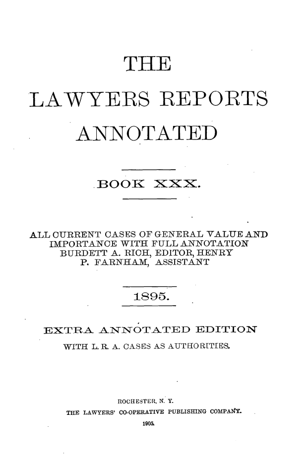 handle is hein.cases/lawyrpan0105 and id is 1 raw text is: THE
LAWYERS :REPORTS
ANNOTATED

BOOIK

:XX.

ALL CURRENT CASES OF GENERAL VALUE AND
IMPORTANCE WITH FULL ANNOTATION
BURDETT A. RICH, EDITOR, HENRY
P. FARNHAM, ASSISTANT
1S95.
EXTRA ANNOTATED EDITION
WITH L. R. A. CASES AS AUTHO RTIES.
ROCHESTER, N. Y.
THE LAWYERS' CO-OPERATIVE PUBLISHING COMPA14Y.


