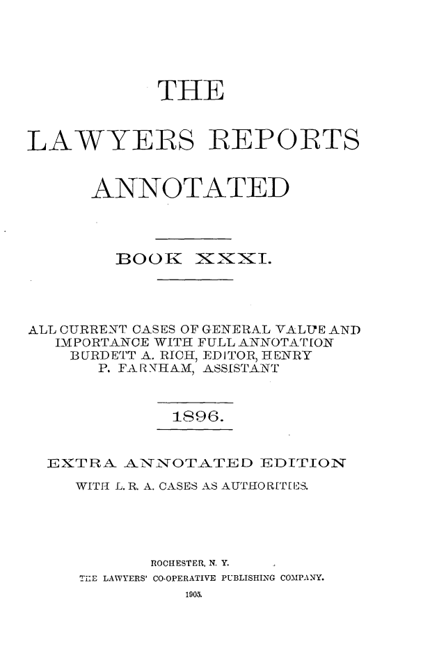 handle is hein.cases/lawyrpan0106 and id is 1 raw text is: THE
LAWYERS REPORTS
ANNOTATED

BOOK

ixxxI.

ALL CURRENT CASES OF GENERAL VALITE AND
IMPORTANCE WITH FULL ANNOTArT[ON
3URDETT A. RICH, EDITOR, HENRY
P. FAR NITHAMA, ASSISTANT
1S96.
EX'TRA -NTi!TOT-ATED EDITION1T
WITh L. R. A. CASES AS AUTI-0R[T[ IS.
ROCHESTER, N. Y.
TIlE LAWYERS' CO-OPERATIVE PUBLISHING COMPAN-Y.



