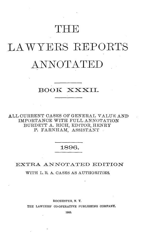 handle is hein.cases/lawyrpan0107 and id is 1 raw text is: TIE
LAWYERS REPORTS
ANNOTATED

BOOK1

IXxxII.

ALL CURRENT OASES OF GENERAL VALUE AND
IMPORTANCE WITH FULL ANNOTATION
BURDETT A. RICH, EDITOR, HENRY
P. FARNHAM, ASSISTANT

1896.

EXTRA ANNOTATED EDITION
WITH L. R. A. CASES AS AUTHORITIES.
ROCHESTER, N. Y.
THE LAWYERS' CO-OPERATIVE PUBLISHING COMPANY.


