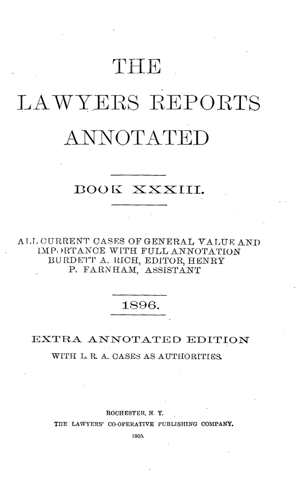 handle is hein.cases/lawyrpan0108 and id is 1 raw text is: THE
LAWYERS REPORTS
ANNOTATED

1OO [I

iXxIII.

AI, CURRENT CASES OF GENERAL VALUE AND
IP, )RTANCE WI[T FULL ANNOTATION
BURDETT A. RICH, EDITOR, HENRY
P. FA[RNAM, ASSISTANT
1896.
EXTRA ANNOTATED EDITION
WITH L. R. A. CASES AS AUTHORITIES.
ROCHESTER, N. Y.
T11E LAWYERS' CO-OPERATIVE PUBLISHING COMPANY.



