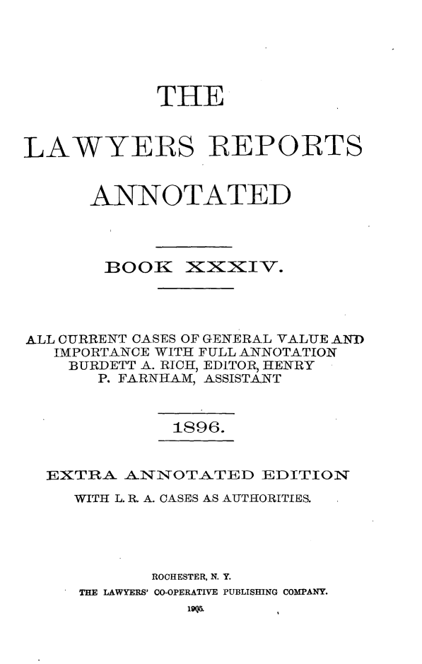 handle is hein.cases/lawyrpan0109 and id is 1 raw text is: THE
LAWYERS REPORTS
ANNOTATED

BOOK

XixzxIV.

ALL CURRENT CASES OF GENERAL VALUE ANTD
IMPORTANCE WITH FULL ANNOTATION
BURDETT A. RICH, EDITOR, HENRY
P. FARNHAM, ASSISTANT
1896.
EXTRA ANNOTATED EDITION
WITH L. R. A. CASES AS AUTHORITIES.
ROCHESTER, N. Y.
THE LAWYERS' CO-OPERATIVE PUBLISHING COMPANY.



