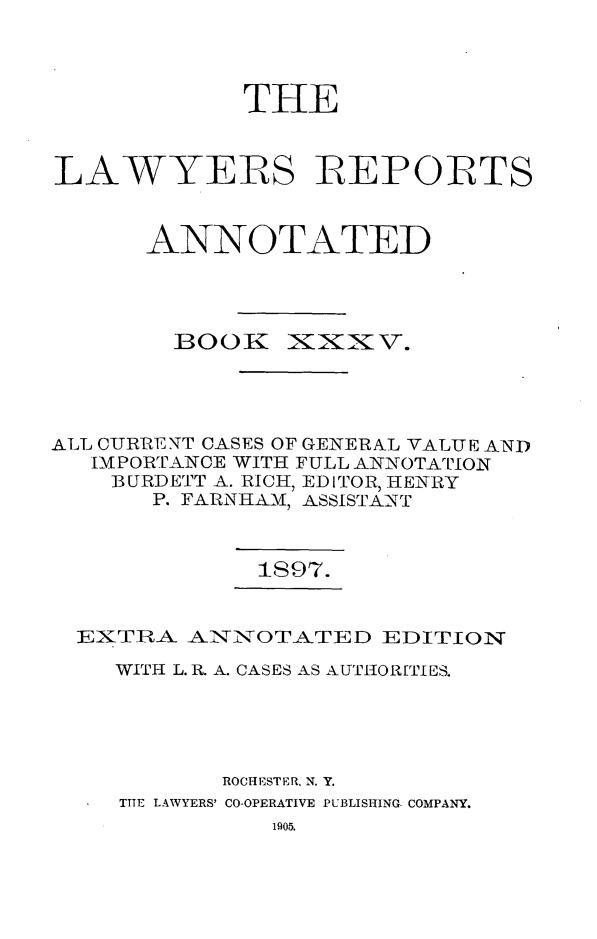 handle is hein.cases/lawyrpan0110 and id is 1 raw text is: THE
LAWYERS IREPORTS
ANNOTATED

BOO3K

~XX \.

ALL CURRENT CASES OF GENERAL VALUE AND
IMPORTANCE WITH FULL ANNOTATION
BURDETT A. RICH, EDITOR, HENRY
P. FARNHAM, ASSISTANT

1S97.

EXTIRA ANNOTATED EDITION
WITH L. R. A. CASES AS AUT1ORTIES.
ROCHESTER, N. Y.
TIlE LAWYERS' CO-OPERATIVE PUBLISHING COMPANY.
1905.


