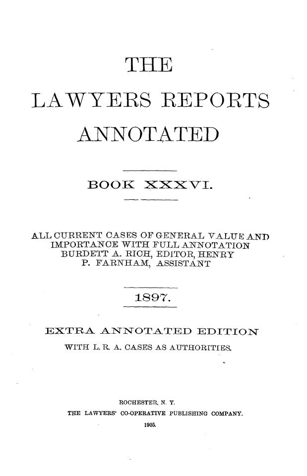 handle is hein.cases/lawyrpan0111 and id is 1 raw text is: THE
LAWYERS REPORTS
ANNOTATED

1300K

XiXxvI.

ALL CURRENT CASES OF GENERAL VALUE AND
IMPORTANCE WITH FULL ANNOTATION
BURDETT A. RICH, EDITOR, HENRY
P. FARNHAM, ASSISTANT
1897.
EXTRA AIN7NOTATED EDITION
WITH L. R. A. CASES AS AUTHORITIES.
ROCHESTER, N. Y.
THE LAWYERS' CO-OPERATIVE PUBLISHING COMPANY.

1905.


