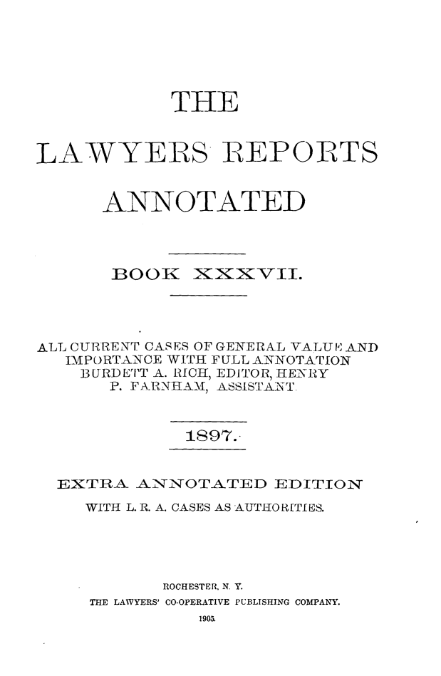 handle is hein.cases/lawyrpan0112 and id is 1 raw text is: THE
LAWYERS REPORTS
ANNOTATED

BOOK

XKix-VII.

ALL CURRENT CASES OF GEIERAL VALUI AND
IMPORTANCE WITH FULL ANNOTATION
IURDETT A. RICH, EDITOR, HENRY
P. FARNHAM\I, ASSISTANT.

1897.

EXTRA ANNOTATED EDITION
WITH L. R. A. CASES AS AUTIIOR[TIES.
ROCHESTER. N. Y.
THE LAWYERS' CO-OPERATIVE PUBLISHING COMPANY.
1903.



