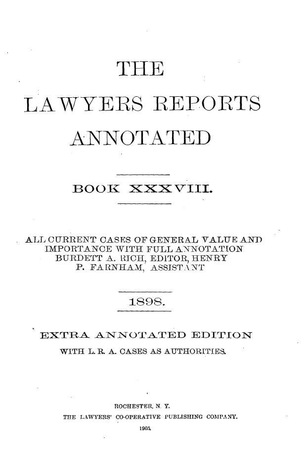 handle is hein.cases/lawyrpan0113 and id is 1 raw text is: THE
LAWYERS IEPORTS
ANNOTATED

BOOK

iX:XXV\II.

ALL CURRENT CASES OF GENERAL VALUE AND
IMPORTANCE WITH FULL ANNOTATION
BURDETT A. RICH, EDITOR, HENRY
P. FARNHAM, ASSIST.\NT

1898.

EXTRA. AINNOTATED EDITION
WITH L. R A. CASES AS AUTHORITIES.
ROCHESTER, N. Y.
THE LAWYERS' CO-OPERATIVE PUBLISHING COMPANY.


