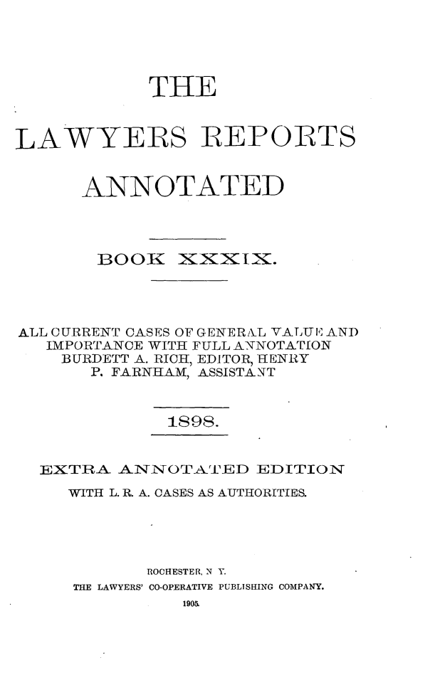handle is hein.cases/lawyrpan0114 and id is 1 raw text is: THE
LAWYERS REPORTS
ANNOTATED

BOOK

XXXIX.

ALL CURRENT CASES OF GENERAL VALTUE AND
IMPORTANCE WITH FULL ANNOTAT[ON
BURDETT A. RICH, EDITOR, HENRY
P. FARNHAM, ASSISTANT
1898.

EXTRA AINiNOTATED EDITION
WITH L. R. A. CASES AS AUTHORITIES.
ROCHESTER, N Y.
THE LAWYERS' CO-OPERATIVE PUBLISHING COMPANY.
1905.


