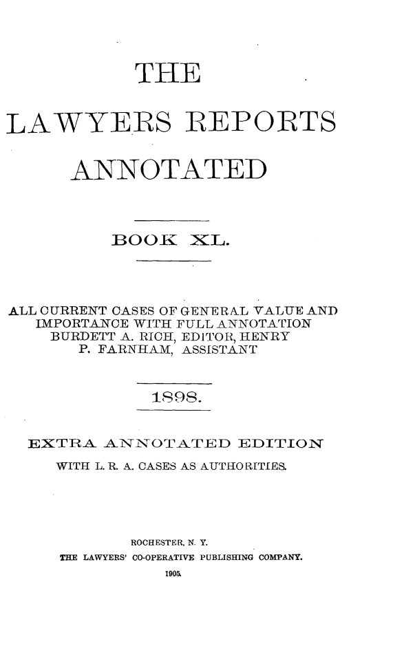 handle is hein.cases/lawyrpan0115 and id is 1 raw text is: THE
LAWYERS IREPOIRTS
ANNOTATED
BOOK     KL.
ALL CURRENT CASES OF GENERAL VALUE AND
IMPORTANCE WITH FULL ANNOTATION
BURDETT A. RICH, EDITOR, HENRY
P. FARNHAM, ASSISTANT
is98.

EXTRA. ANNOTATED EDITION
WITH L. R. A. CASES AS AUTHO RITIES.
ROCHESTER, N. Y.
THE LAWYERS' CO-OPERATIVE PUBLISHING COMPANY.


