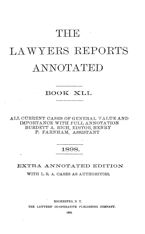 handle is hein.cases/lawyrpan0116 and id is 1 raw text is: THE
LAWYERS REPORTS
ANNOTATED

BOOK

XLT.

ALL CURRENT CASES OF GE TERAL VALUE AND
IMPORTANCE WITH FULL ANNOTATION
BURDETT A. RICH, EDITOR, HENIRY
P. FARNHAM, ASSISTANT

1898.

EXTRA ALNNOTATED EDITIO:N
WITH L. R. A. CASES AS AUTHORITIES.
ROCHESTER, N. Y.
THE LAWYERS' CO-OPERATIVE PUBLISHING COMPANY.


