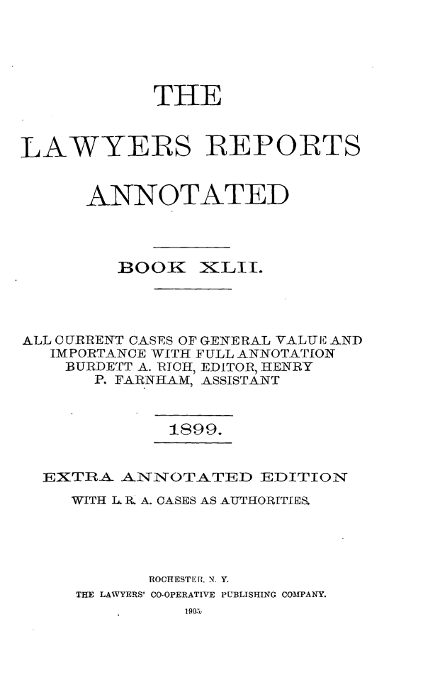 handle is hein.cases/lawyrpan0117 and id is 1 raw text is: THE
LAWYERS REPORTS
ANNOTATED

BOOK

)ILII.

ALL CURRENT CASES OF GENERAL VALUE AND
IMPORTANCE WITH FULL ANNOTATION
BURDETT A. lRICH, EDITOR, HENRY
P. FARNHAM, ASSISTANT

1899.

EXTRA- ANNOTATED EDITION
WITH L. R. A. OASES AS AUTHORITIES.
ROCHESTER?. N. Y.
THE LAWYERS' CO-OPERATIVE PUBLISHING COMPANY.


