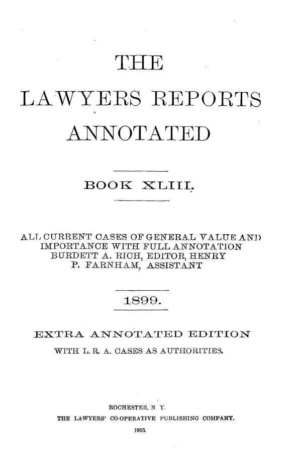 handle is hein.cases/lawyrpan0118 and id is 1 raw text is: TIIE
LAWYERS R EPORTS
ANNOTATED
IBOOK IXLITI.
ALL CURRENT CASES OF GENERAL VALUE AN])
IMPORTANCE WITH FULL ANNOTATION
B URDETT A. RICH, EDITOR, HENRY
P. FARNHA NM, ASSISTANT
IS99.
EXTR-- ANINOTATED EDITION
WITH L. R. A. CASES AS AUTHORITIES.
ROCHESTER, N Y.
THE LAWYERS' CO-OPERATIVE PUBLISHING COMPANY.


