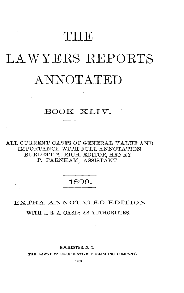 handle is hein.cases/lawyrpan0119 and id is 1 raw text is: TIlE
LAWYERS REPORTS
ANNOTATED

BOOK

iXCLIV.

ALL CURRENT CASES OF GENERAL VALUE AND
IMPORTANCE WITH FULL ANNOTATION
BURDETT A. RICH, EDITOR, HENRY
P. FARNHAM, ASSISTANT

1S99.

EXTRA ANNOTATED EDITION
WITH L. R. A. CASES AS AUTI0 R[TI ES.
ROCHESTER, N. Y.
THE LAWYERS' CO-OPERATIVE PUBLISHING COMPANY.
1905.



