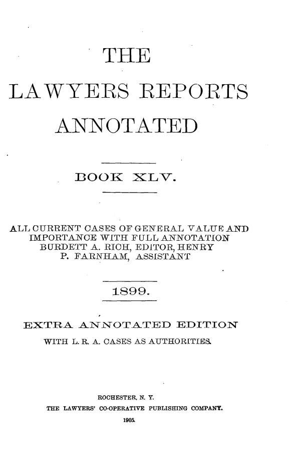 handle is hein.cases/lawyrpan0120 and id is 1 raw text is: THE
LAWYERS REPORTS
ANNOTATED

OOK

XLV.

ALL CURRENT CASES OF GENERAL VALUE AND
IMPORTANCE WITH FULL ANNOTATION
BURDETT A. RICH, EDITOR, HENRY
P. FARNHAM, ASSISTANT

1899.

EXTRA AINNOTATED EDITION
WITH L. R. A. CASES AS AUTHORITIES
ROCHESTER, N. Y.
THE LAWYERS' CO-OPERATIVE PUBLISHING COMPANY.


