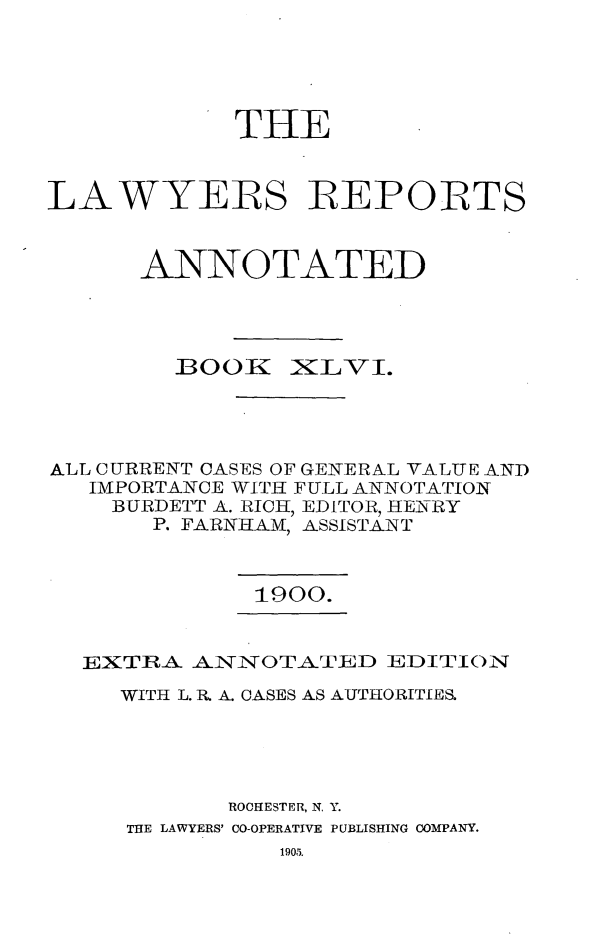handle is hein.cases/lawyrpan0121 and id is 1 raw text is: THE
LAWYEIRS REPORTS
ANNOTATED

BOOK

XLVI.

ALL CURRENT CASES OF GENERAL VALUE AND
IMPORTANCE WITH FULL ANNOTATION
BURDETT A. RICH, EDITOR, HENRY
P. FARNHAM, ASSISTANT

1900.

EXTRA ANNOTA TED EDITION
WITH L. R A. CASES AS AUTHORITIES
ROCHESTER, N. Y.
THE LAWYERS' CO-OPERATIVE PUBLISHING COMPANY.


