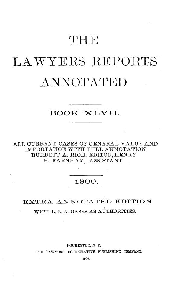 handle is hein.cases/lawyrpan0122 and id is 1 raw text is: THE
LAWYERS REPORTS
ANNOTATED

BOOK

XILv II.

ALL CURRENT CASES OF GENERAL VALUE AND
IMPORTANCE WITH FULL ANNOTATION
BURDETT A. RICH, EDITOR, HENRY
P. FARNHAM, ASSISTANT

1900.

EXTIRA ANINOTATED EDITION
WITH L. R. A. CASES AS AUTIHORITIES.
ROCHESTER, N. Y,
THE LAWYERS' CO-OPERATIVE PUBLISHING COMPANY.

1905.


