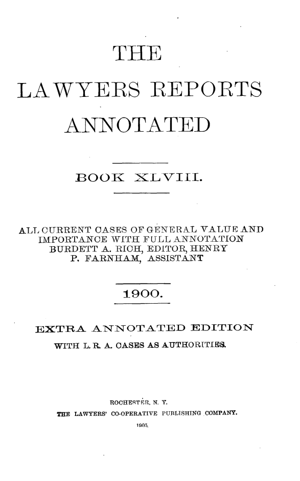 handle is hein.cases/lawyrpan0123 and id is 1 raw text is: TIE
LAWYERS REPORTS
ANNOTATED
BOOK XiLVI£I.
ALT CURRENT CASES OF GENERAL VALUE AND
IMPORTANCE WITH FULL ANNOTATION
BURDETT A. RICH, EDITOR, HENRY
P. FARNHAM, ASSISTANT
1900.
EXTRA AjNVNOTATED EDITION
WITH L. R. A. OASES AS AUTHORITIES
ROCHESTER, N. Y.
THE LAWYERS' CO-OPERATIVE PUBLISHING COMPANY.


