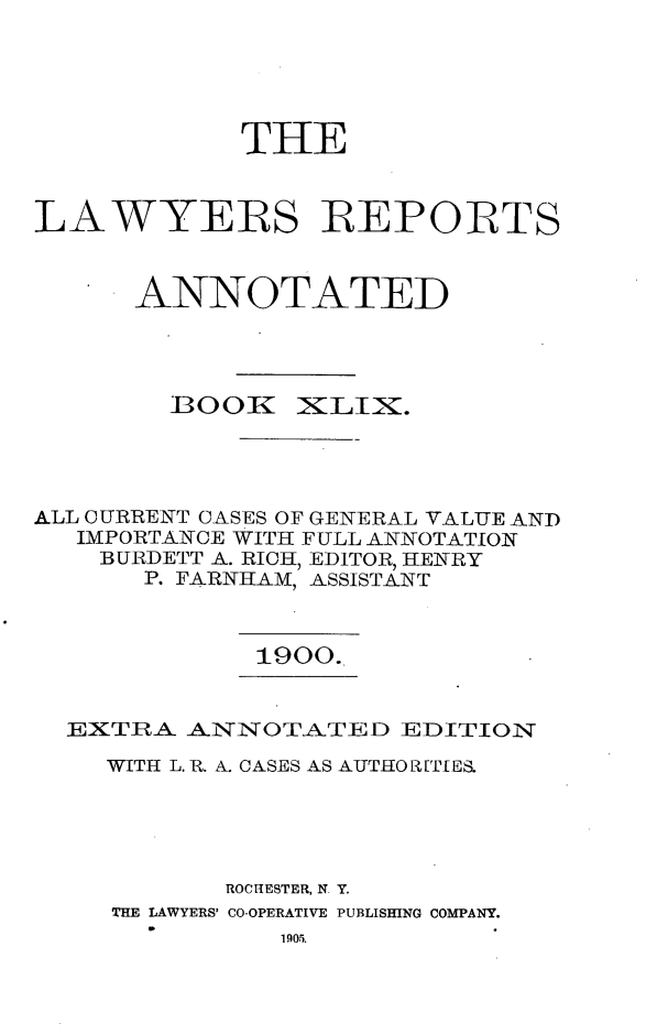 handle is hein.cases/lawyrpan0124 and id is 1 raw text is: THE
LAWYERS REPORTS
ANNOTATED

1300K

XILIX.

ALL CURRENT CASES OF GENERAL VALUE AND
IMPORTANCE WITH FULL ANNOTATION
BURDETT A. RIO, EDITOR, HENRY
P. FARNHAM, ASSISTANT

1900.

EXTLRA ANNOTATED EDITION
WITH L. R. A. CASES AS AUTHO R[TIES.
ROCHESTER, N. Y.
THE LAWYERS' CO-OPERATIVE PUBLISHING COMPANY.

1905.


