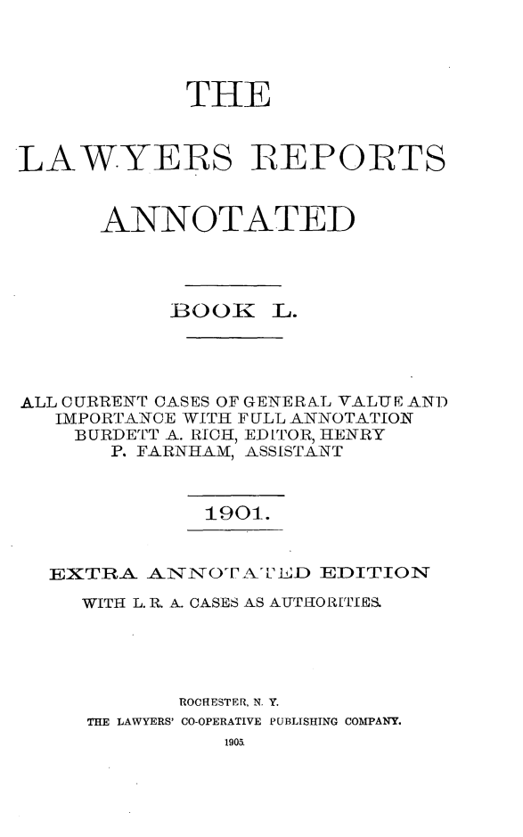 handle is hein.cases/lawyrpan0125 and id is 1 raw text is: THE
LAW.YERS IREPORTS
ANNOTATED
BOOK L.
ALL CURRENT CASES OF GENERAL VALUE AND
IMPORTANCE WITH FULL ANNOTATION
BURDETT A. RICH, EDITOR, HENRY
P. FARNHAM, ASSISTANT

1901.

EXTRA ANTiNOT AiiLD EDITION
WITH L. R. A. CASES AS AUTH1OR[TIES,
ROCHESTER. N. Y.
THE LAWYERS' CO-OPERATIVE PUBLISHING COMPANY.


