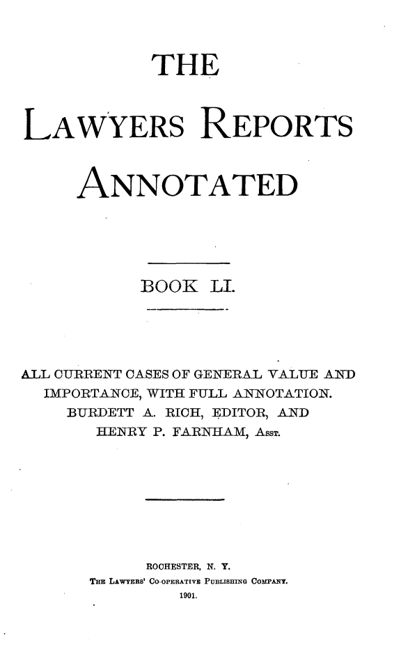 handle is hein.cases/lawyrpan0126 and id is 1 raw text is: THE
LAWYERS REPORTS
ANNOTATED
BOOK LI.
ALL CURRENT CASES OF GENERAL VALUE AND
IMPORTANCE, WITH FULL ANNOTATION.
BURDETT A. RICH, EDITOR, AND
HENRY P. FARKAM, Ass.
ROCHESTER, N. Y.
THE LAWYERS' CO-OPERATIVE PUBLISHING Comr'ANo.
1901.


