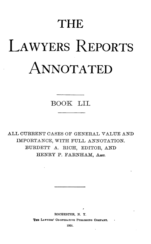 handle is hein.cases/lawyrpan0127 and id is 1 raw text is: THE
LAWYERS REPORTS
ANNOTATED
BOOK LII.
ALL CURRENT CASES OF GENERAL VALUE AND
IMPORTANCE, WITH FULL ANNOTATION.
BURDETT A. RICH, EDITOR, ANQ-D
HENRY P. FARNHAM, AssT.
ROCHESTER, N. Y.
TaB LAWYERS' CO-OPERATIVE PUBLISHING CO MPANY.
1901.


