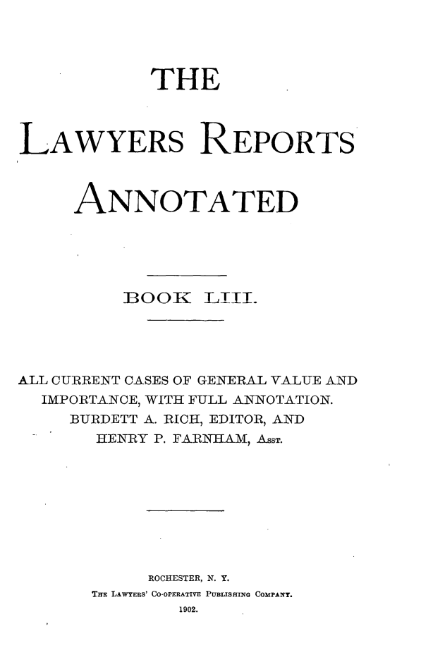 handle is hein.cases/lawyrpan0128 and id is 1 raw text is: THE
LAWYERS REPORTS
ANNOTATED
:BOOK LIII.
ALL CURRENT CASES OF GENERAL VALUE AND
IMPORTANCE, WITH FULL ANNOTATION.
BURDETT A. RICH, EDITOR, AND
HENRY P. FARNHAM, ASST.
ROCHESTER, N. Y.
THE LAWYERS' CO-OPERATIVE PUBLISHING COMPANY.
1902.


