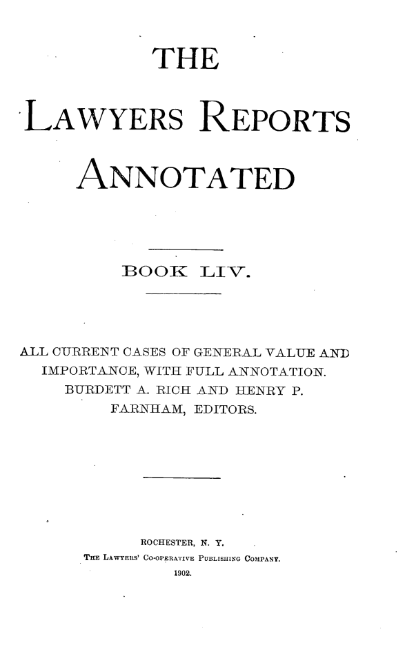handle is hein.cases/lawyrpan0129 and id is 1 raw text is: THE
LAWYERS REPORTS
ANNOTATED
BOOR: LIV.
ALL CURRENT CASES OF GENERAL VALUE AN7D
IMPORTANCE, WITH FULL ANNOTATION.
BURDETT A. RICH AND HENRY P.
FARNHAM, EDITORS.
ROCHESTER, N. Y.
THE LAWYERS' CO-OPERATIVE PUBLISHING COMPANY.
1902.


