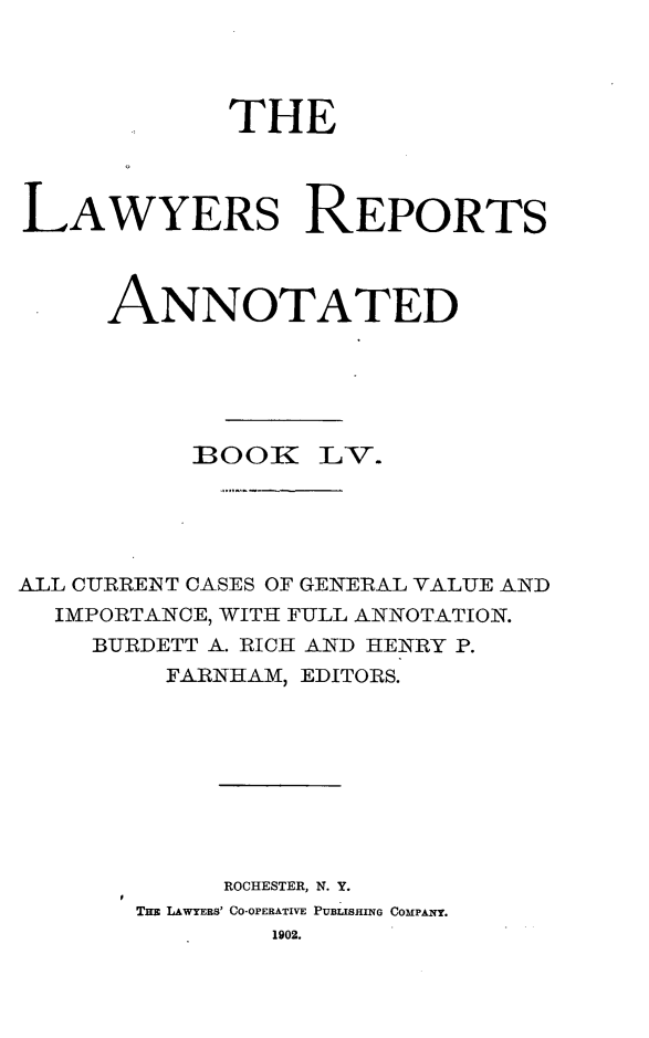 handle is hein.cases/lawyrpan0130 and id is 1 raw text is: THE
LAWYERS REPORTS
ANNOTATED
]BOOIE- V.
ALL CURRENT CASES OF GENERAL VALUE AND
IMPORTANCE, WITH FULL ANNOTATION.
BURDETT A. RICH AND HENRY P.
FARNHAM, EDITORS.
ROCHESTER, N. Y.
THz LAWYERS' CO-OPERATIVE PUBLISHING COMPANY.
1902.


