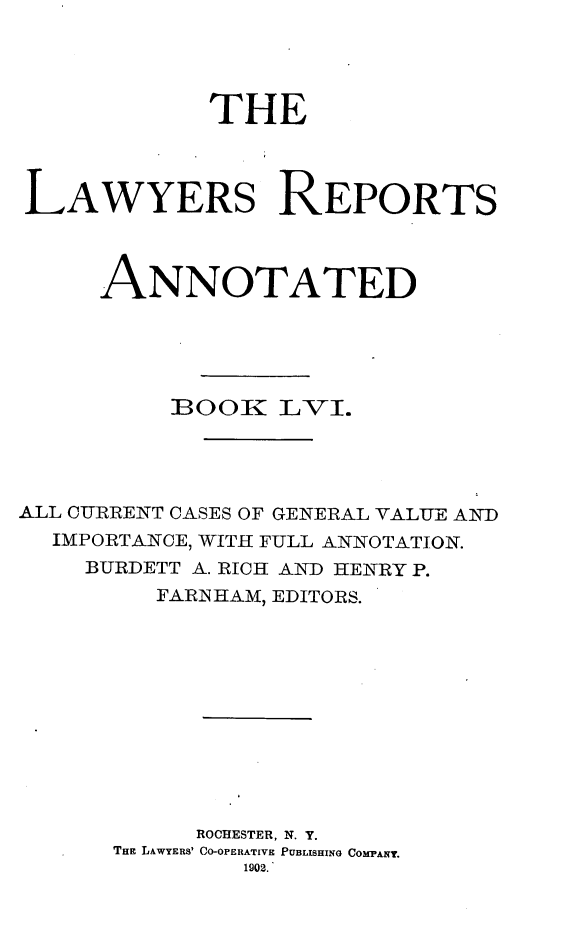 handle is hein.cases/lawyrpan0131 and id is 1 raw text is: THE
LAWYERS REPORTS
ANNOTATED
BOOR LV-I.
ALL CURRENT CASES OF GENERAL VALUE AND
IMPORTANCE, WITH FULL ANNOTATION.
BURDETT A. RICH AND HENRY P.
FARINHAM, EDITORS.
ROCHESTER, N. Y.
THE LAWYERS' CO-OPERATIVE PUBLISHING COMPANY.
1902.


