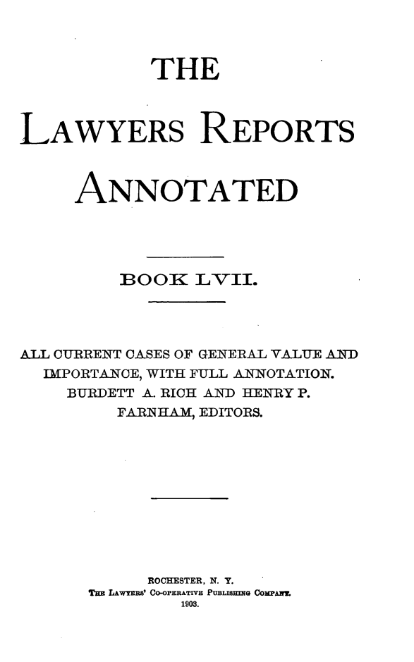 handle is hein.cases/lawyrpan0132 and id is 1 raw text is: THE
LAWYERS REPORTS
ANNOTATED
BOOK3 L-VII.
ALL CURRENT CASES OF GENERAL VALUE ALN)
IMPORTANCE, WITH FULL ANNOTATION.
BURDETT A. RICH AND HENRY P.
FARNIHAM, EDITORS.
ROCHESTER, N. Y.
Tm LAWYERS' CO-OPERATIVE PUBLISHING COMPAIT
1903.


