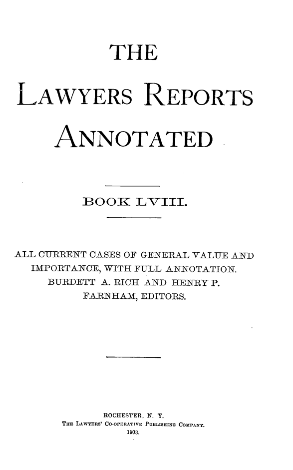 handle is hein.cases/lawyrpan0133 and id is 1 raw text is: THE
LAWYERS REPORTS
ANNOTATED
BOOK  LVIII.
ALL CURRENT CASES OF GENERAL VALUE AND
IMPORTANCE, WITH FULL ANNOTATION.
BURDETT A. RICH AND HENRY P.
FARIHAM, EDITORS.
ROCHESTER, N. T.
TiE LAWYERS' CO-OPERATIVE PUBLISHING COMPANY.
1903.


