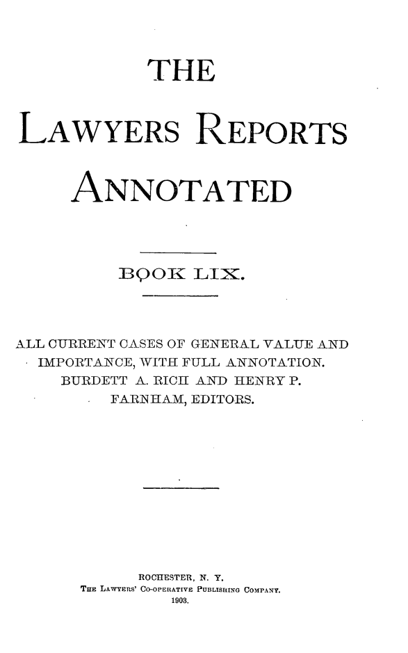 handle is hein.cases/lawyrpan0134 and id is 1 raw text is: THE
LAWYERS REPORTS
ANNOTATED
BQO LI-.
ALL CURRENT CASES OF GENERAL VALUE AND
IMPORTANCE, WITH FULL ANNOTATION.
BURDETT A. RICH AND HENRY P.
FARiN HAM, EDITORS.
ROCHESTER, N. Y.
THE LAWYERS' CO-OPERATIVE PUBLISEING COMPANY.
1903.


