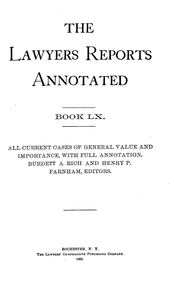 handle is hein.cases/lawyrpan0135 and id is 1 raw text is: THE
LAWYERS REPORTS
ANNOTATED
DOOK LX.
ALL CURRENT CASES OF GENERAL VALUE AND
IMPORTANCE, WITH FULL ANNOTATION.
BURDETT A. RICH AND HENRY P.
FARNHAM, EDITORS.
ROCHESTER, N. Y.
THE LAWYERS' CO-OPERATIVE PUBLISUING COMPANY.
1903.


