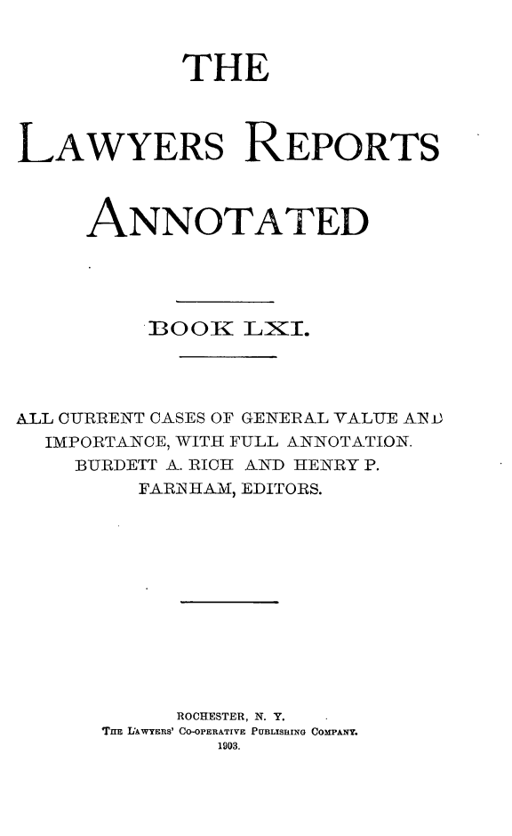 handle is hein.cases/lawyrpan0136 and id is 1 raw text is: THE
LAWYERS REPORTS
ANNOTATED
BOOK LXI.
ALL CURRENT CASES OF GENERAL VALUE AIN)
IMPORTANCE, WITH FULL ANNOTATION.
BURDETT A. RICH AND HENRY P.
FARJNHAM, EDITORS.
ROCHESTER, N. Y.
Tim LAWYERS' CO-OPERATIVE PUBLISRING COMPANY.
1903.


