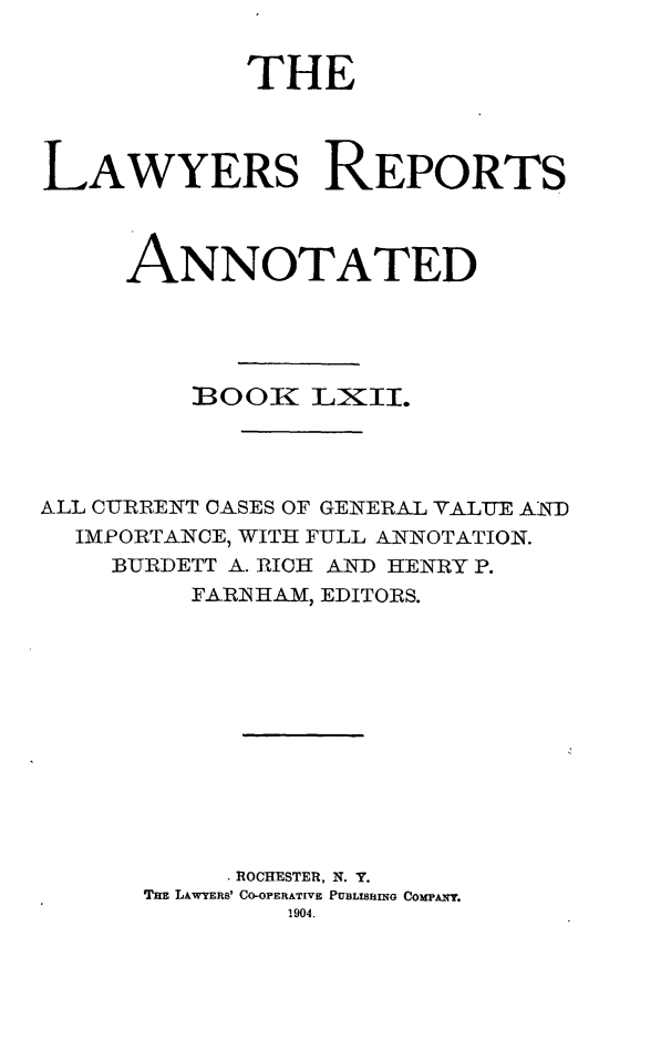 handle is hein.cases/lawyrpan0137 and id is 1 raw text is: THE
LAWYERS REPORTS
ANNOTATED
300K LXII.
ALL CURRENT OASES OF GENERAL YALUE AiN-D
IMPORTANCE, WITH FULL ANNOTATION.
BURDETT A. RICH AND HENRY P.
FARN HAM, EDITORS.
ROCHESTER, N. Y.
THE LAWYERS' CO-OPERATIVE PUBLISHING COMPANY.
1904.


