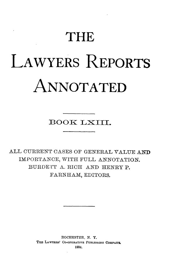 handle is hein.cases/lawyrpan0138 and id is 1 raw text is: THE
LAWYERS REPORTS
ANNOTATED
BOOK:  LXTIE.
ALL CURRENT CASES OF GENERAL VALUE AIND
IMPORTANCE, WITH FULL ANNOTATION.
BURDETT A. RICH AND HENRY P.
FARIN HAM, EDITORS.
ROCHESTER, N. Y.
TnE LAWYERS' CO-OPERATIVE PUBLISfUINO COMPAI
1904.


