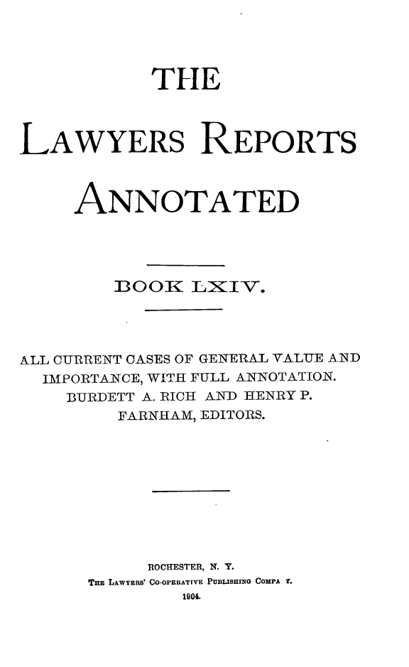 handle is hein.cases/lawyrpan0139 and id is 1 raw text is: THE
LAWYERS REPORTS
ANNOTATED
BOOEI LXIV.
ALL CURRENT CASES OF GENERAL VALUE AND
IMPORTANCE, WITH FULL ANNOTATION.
BURDETT A. RICH AJN7D HENRY P.
FARNHAM, EDITORS.
ROCHESTER, N. Y.
Tm LAWYERs' CO-OrEtATIVE PUBLIS-UNG COMPA r.
1904.


