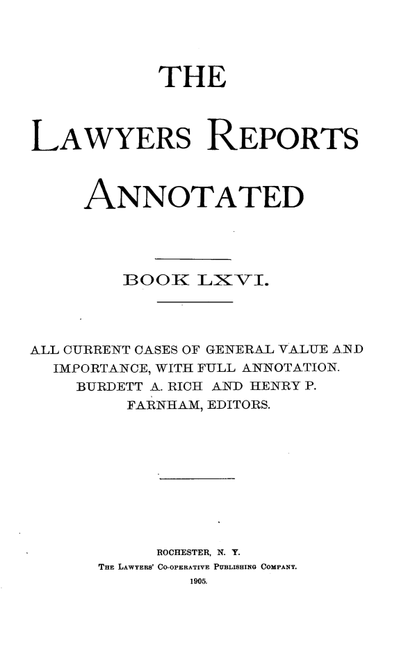 handle is hein.cases/lawyrpan0141 and id is 1 raw text is: THE
LAWYERS REPORTS
ANNOTATED
001K LXVI.
ALL CURRENT CASES OF GENERAL VALUE AID
IMPORTANCE, WITH FULL ANNOTATION.
BURDETT A. RICH AND HENRY P.
FARNHAM, EDITORS.
ROCHESTER, N. Y.
THE LAWYERB' CO-OPERATIVE PUBLISHING COMPANY.
1905.


