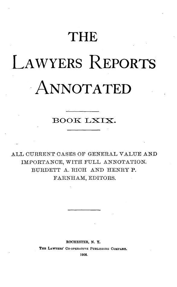 handle is hein.cases/lawyrpan0144 and id is 1 raw text is: THE
.LAWYERS REPORTS
ANNOTATED
BOOK LIIIX.
ALL CUR-RENT CASES OF GENERAL VALUE AID
IMPORTANCE, WITH FULL ANNOTATION,
BURDETT A. RICH AND HENRY P.
FAL NHAM, EDITORS.
ROCHESTER, N. Y.
THE LAWYERS' CO-OPERATIVE PUBLISHING COMPANY.
1906.


