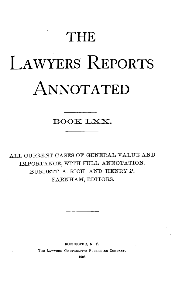 handle is hein.cases/lawyrpan0145 and id is 1 raw text is: THE
LAWYERS REPORTS
ANNOTATED
]300X LX .
ALL CURRENT CASES OF GENERAL VALUE AID
IMPORTANCE, WITH FULL ANNOTATION.
BURDETT A. RICH AND HENRY P.
FARNHAM, EDITORS.
ROCHESTER, N. Y.
THE LAWYERS' CO-OPERATIVE PUBLISHING COMPANY.
1906.


