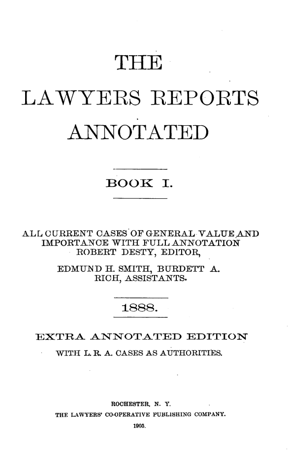 handle is hein.cases/lawyrpan0146 and id is 1 raw text is: THE
LAWYERS IREPORTS
ANNOTATED
BOOK     I.
.A.L L CURRENT CASES OF GENERAL VALUE AND
IMPORTANCE WITH FULL ANNOTATION
ROBERT DESTY, EDITOR,
EDMUIND H. SMITH, BURDETT A.
RICH, ASSISTANTS.

1888.

EXTRA ANNOTATED EDITION
WITH L. R. A. CASES AS AUTHORITIES.
ROCHESTER, N. Y.
THE LAWYERS' CO-OPERATIVE PUBLISHING COMPANY.
1905.



