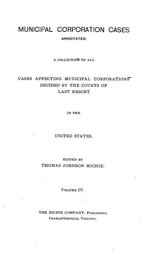 handle is hein.cases/muncrp0004 and id is 1 raw text is: MUNICIPAL CORPORATION CASES
ANNOTATED.
A COLLECTIGM bF ALL
CASES AFFECTING MUNICIPAL CORPORATIONY
DECIDED BY THE COURTS OF
LAST RESORT
IN THE
UNITED STATES.

EDITED BY
THOMAS JOHNSON MICHIE.
VOLUME IV.
THE MICHIE COMPANY, PUBLISHERs,
CHARIOTTESVILER, VIRGINIA.


