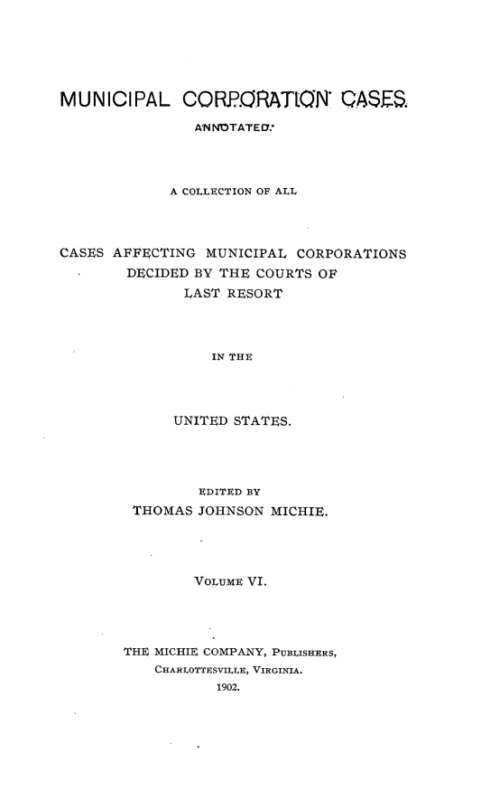 handle is hein.cases/muncrp0006 and id is 1 raw text is: MUNICIPAL CORPORATION          QASES.
ANNNOTATEU.
A COLLECTION OF ALL
CASES AFFECTING MUNICIPAL CORPORATIONS
DECIDED BY THE COURTS OF
LAST RESORT
IN THE
UNITED STATES.

EDITED BY
THOMAS JOHNSON MICHIE.
VOLUME VI.
THE MICHIE COMPANY, PUBLISHERS,
CHARLOTTESVILLE, VIRGINIA.
1902.


