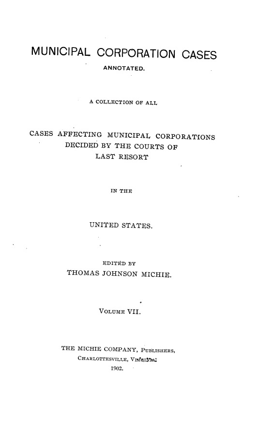 handle is hein.cases/muncrp0007 and id is 1 raw text is: MUNICIPAL CORPORATION CASES
ANNOTATED.
A COLLECTION OF ALL
CASES AFFECTING MUNICIPAL CORPORATIONS
DECIDED BY THE COURTS OF
LAST RESORT
IN THE
UNITED STATES.

EDITED BY
THOMAS JOHNSON MICHIE.
VoLUME VII.
THE MICHIE COMPANY, PUBLISHERS,
CHARLOTTESVILIE, VI-I&I.:
1902.


