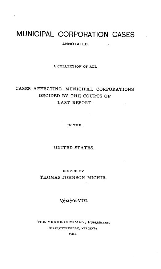 handle is hein.cases/muncrp0008 and id is 1 raw text is: MUNICIPAL CORPORATION CASES
ANNOTATED.
A COLLECTION OF ALL
CASES AFFECTING MUNICIPAL CORPORATIONS
DECIDED BY THE COURTS OF
LAST RESORT
IN THE
UNITED STATES.

EDITED BY
THOMAS JOHNSON MICHIE.
vMvtl~fi Vill.
THE MICHIE COMPANY, PUBLISHERS,
CHARIOTTESVUI.N, VIRGINIA.
1903.


