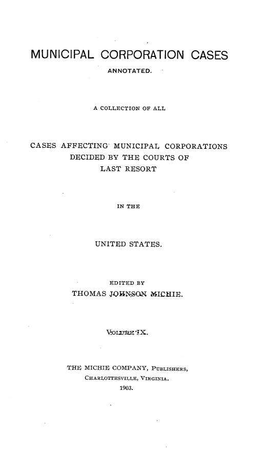 handle is hein.cases/muncrp0009 and id is 1 raw text is: MUNICIPAL CORPORATION CASES
ANNOTATED.
A COLLECTION OF ALL
CASES AFFECTING MUNICIPAL CORPORATIONS
DECIDED BY THE COURTS OF
LAST RESORT
IN THE
UNITED STATES.

EDITED BY
THOMAS JOINSON MICHIE.
Vorraudn X.
THE  MICHIE COMPANY, PUBLISHERS,
CHARLOTTESVII.LE, VIRGINIA.
1903.


