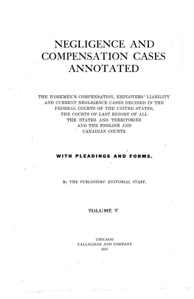 handle is hein.cases/nglicosan0005 and id is 1 raw text is: 








     NEGLIGENCE AND

 COMPENSATION CASES

         ANNOTATED





THE WORKMEN'S COMPENSATION, EMPLOYERS' LIABILITY
  AND CURRENT NEGLIGENCE CASES DECIDED IN THE
     FEDERAL COURTS OF THE UNITED STATES,
     THE  COURTS OF LAST RESORT OF ALL
        THE STATES AND TERRITORIES
           AND THE ENGLISH AND
             CANADIAN COURTS.




     WITH  PLEADINGS AND  FORMS.




       By THE PUBLISHERS' EDITORIAL STAFF.





              VOLUnt  V





                CHICAGO
           CALLAGHAN AND COMPANY
                  1915


