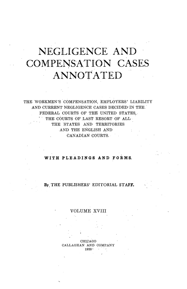 handle is hein.cases/nglicosan0018 and id is 1 raw text is: 










NEGLIGENCE AND


COMPENSATION


CASES


ANNOTATED


THE WORKMEN'S COMPENSATION, EMPLOYERS' LIABILITY
  AND CURRENT NEGLIGENCE CASES DECIDED-IN THE
     FEDERAL COURTS OF THE UNITED STATES,
     THE COURTS OF .LAST RESORT OF ALL,
        THE STATES AND TERRITORIES
           AND THE ENGLISH AND
             CANADIAN COURTS.




      WITH PLEADINGS AND FORMS.





      By. THE PUBLISHERS' EDITORIAL STAFF.





              VOLUME XVIII





                 CHICAGO
           CALLAGHAN AND COMPANY
                  1920-



