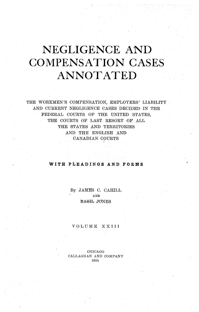 handle is hein.cases/nglicosan0023 and id is 1 raw text is: 









    NEGLIGENCE AND


 COMPENSATION CASES


        ANNOTATED




THE WORKMEN'S COMPENSATION, EMPLOYERS' LIABILITY
  AND CURRENT NEGLIGENCE CASES DECIDED IN THE
    FEDERAL COURTS OF THE UNITED STATES,
      THE COURTS OF LAST RESORT OF ALL
        THE STATES AND TERRITORIES
          AND THE ENGLISH AND
            CANADIAN COURTS




      WITH PLEADINGS AND FORMS




            By JAMrES C. CAHILL
                  AND
              BASIL JONES




            VOLUME XXIII




                CHICAGO
           CALLAGHAN AND COMPANY
                 1924


