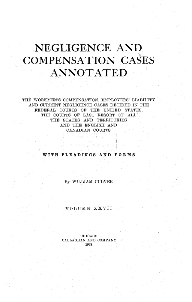 handle is hein.cases/nglicosan0027 and id is 1 raw text is: 









NEGLIGENCE AND


COMPENSATION


CASES


        ANNOTATED




THE WORKMEN'S COMPENSATION, EMPLOYERS' LIABILITY
  AND CURRENT NEGLIGENCE CASES DECIDED IN THE
  FEDERAL COURTS OF THE UNITED STATES,
     THE COURTS OF LAST RESORT OF ALL
        THE STATES AND TERRITORIES
          AND THE ENGLISH AND
            CANADIAN COURTS




      WITH PLEADINGS AND FORMS





           By WILLIAM CULVER





           'VOLUME XXVII





                CHICAGO
           CALLAGHAN AND COMPANY
                 1928


