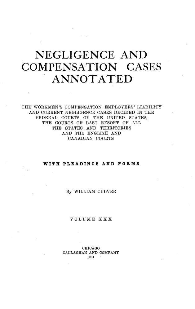 handle is hein.cases/nglicosan0030 and id is 1 raw text is: 










NEGLIGENCE AND


COMPENSATION


CASES


        ANNOTATED




THE WORKMEN'S COMPENSATION, EMPLOYERS' LIABILITY
  AND CURRENT NEGLIGENCE CASES DECIDED IN THE
    FEDERAL COURTS OF THE UNITED STATES,
    THE COURTS OF LAST RESORT OF ALL
        THE STATES AND TERRITORIES
           AND THE ENGLISH AND
           CANADIAN COURTS




      WITH PLEADINGS AND FORMS





            By WILLIAM CULVER





            VOLUME XXX





                CHICAGO
           CALLAGHAN AND COMPANY
                 1931


